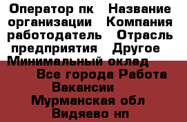 Оператор пк › Название организации ­ Компания-работодатель › Отрасль предприятия ­ Другое › Минимальный оклад ­ 42 000 - Все города Работа » Вакансии   . Мурманская обл.,Видяево нп